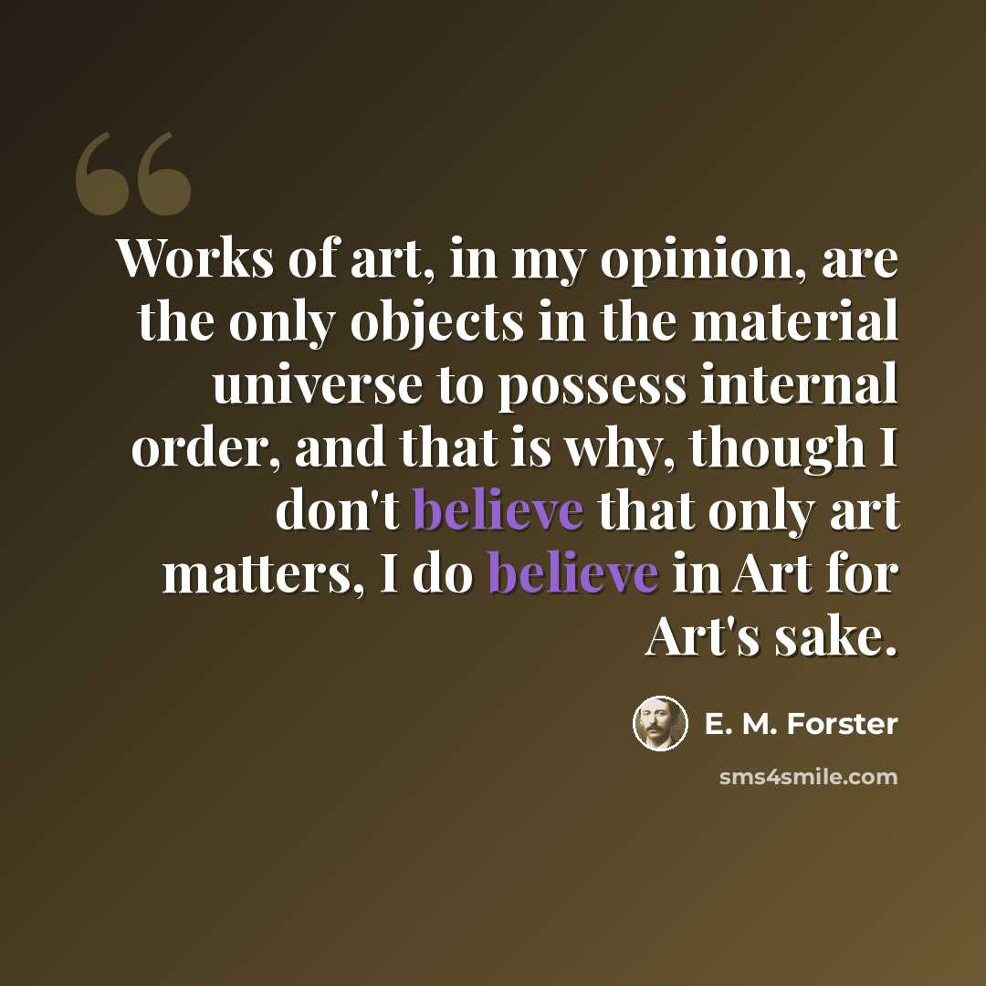 “Works of art, in my opinion, are the only objects in the material universe to possess internal order, and that is why, though I don't believe that only art matters, I do believe in Art for Art's sake.” quote by E. M. Forster