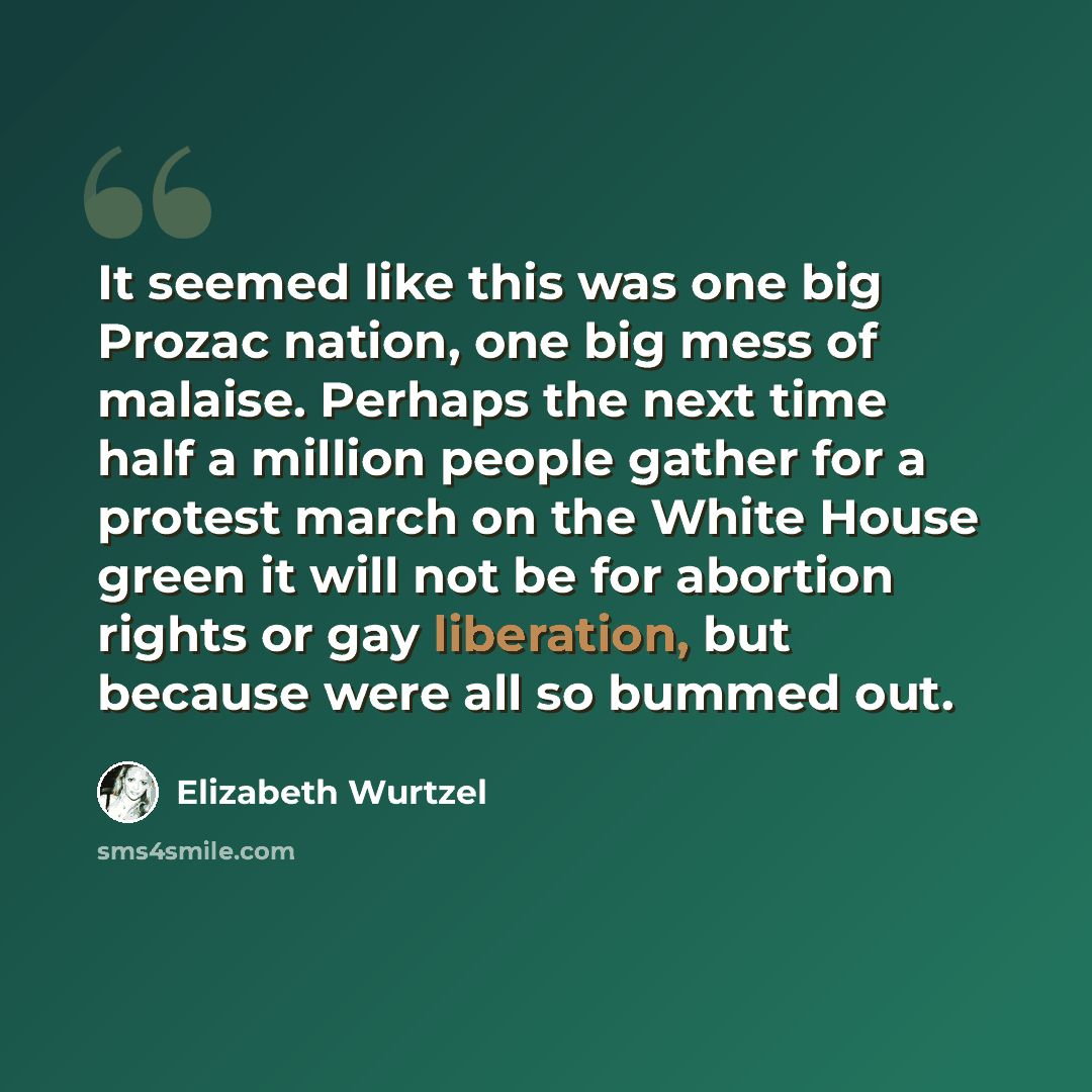 “It seemed like this was one big Prozac nation, one big mess of malaise. Perhaps the next time half a million people gather for a protest march on the White House green it will not be for abortion rights or gay liberation, but because were all so bummed out.” quote by Elizabeth Wurtzel