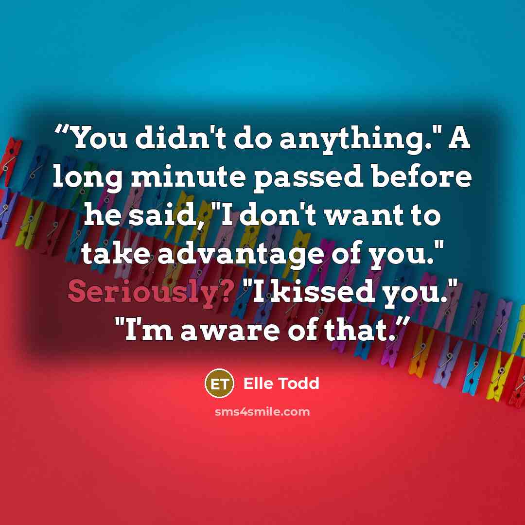 “You didn't do anything." A long minute passed before he said, "I don't want to take advantage of you." Seriously? "I kissed you." "I'm aware of that.” quote by Elle Todd