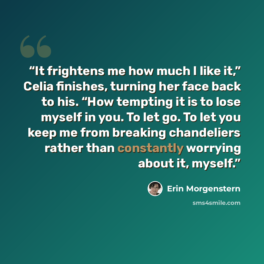 “It frightens me how much I like it,” Celia finishes, turning her face back to his. “How tempting it is to lose myself in you. To let go. To let you keep me from breaking chandeliers rather than constantly worrying about it, myself.” quote by Erin Morgenstern