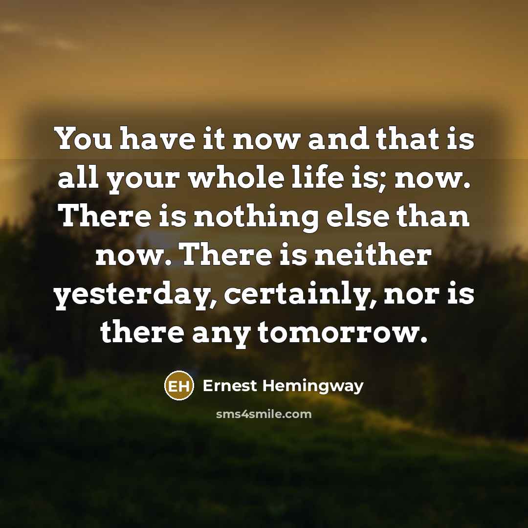 “You have it now and that is all your whole life is; now. There is nothing else than now. There is neither yesterday, certainly, nor is there any tomorrow.” quote by Ernest Hemingway