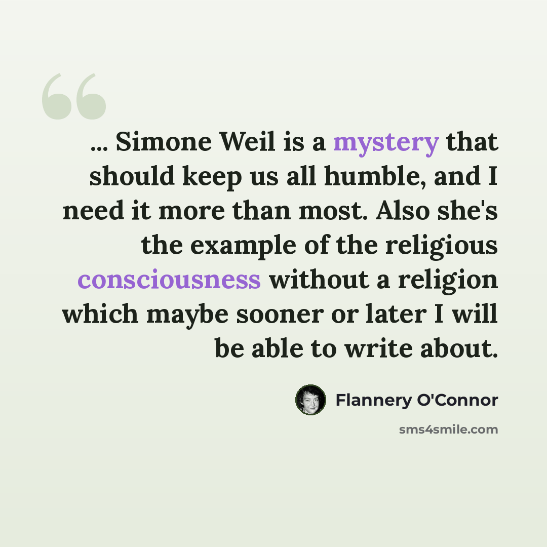 “... Simone Weil is a mystery that should keep us all humble, and I need it more than most. Also she's the example of the religious consciousness without a religion which maybe sooner or later I will be able to write about.” quote by Flannery O'Connor