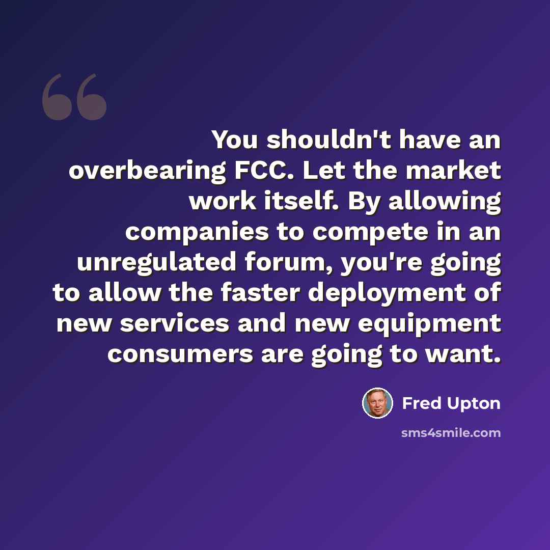 “You shouldn't have an overbearing FCC. Let the market work itself. By allowing companies to compete in an unregulated forum, you're going to allow the faster deployment of new services and new equipment consumers are going to want.” quote by Fred Upton