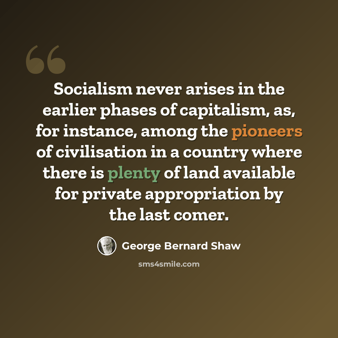 “Socialism never arises in the earlier phases of capitalism, as, for instance, among the pioneers of civilisation in a country where there is plenty of land available for private appropriation by the last comer.” quote by George Bernard Shaw