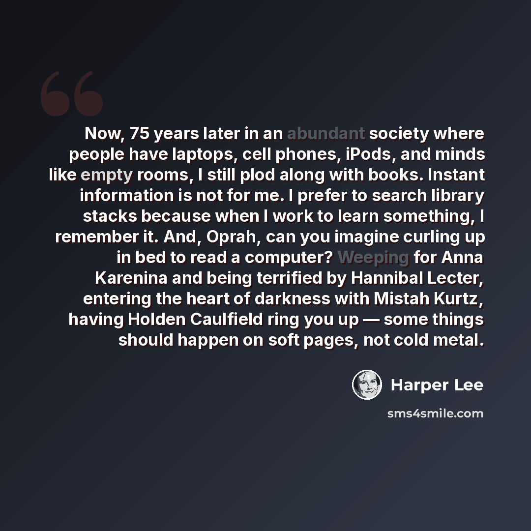 “Now, 75 years later in an abundant society where people have laptops, cell phones, iPods, and minds like empty rooms, I still plod along with books. Instant information is not for me. I prefer to search library stacks because when I work to learn something, I remember it. And, Oprah, can you…” quote by Harper Lee