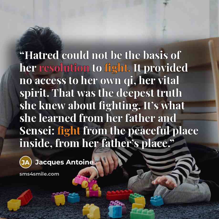 “Hatred could not be the basis of her resolution to fight. It provided no access to her own qi, her vital spirit. That was the deepest truth she knew about fighting. It’s what she learned from her father and Sensei: fight from the peaceful place inside, from her father’s place.” quote by Jacques Antoine