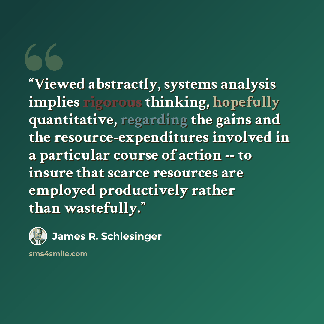 “Viewed abstractly, systems analysis implies rigorous thinking, hopefully quantitative, regarding the gains and the resource-expenditures involved in a particular course of action -- to insure that scarce resources are employed productively rather than wastefully.” quote by James R. Schlesinger