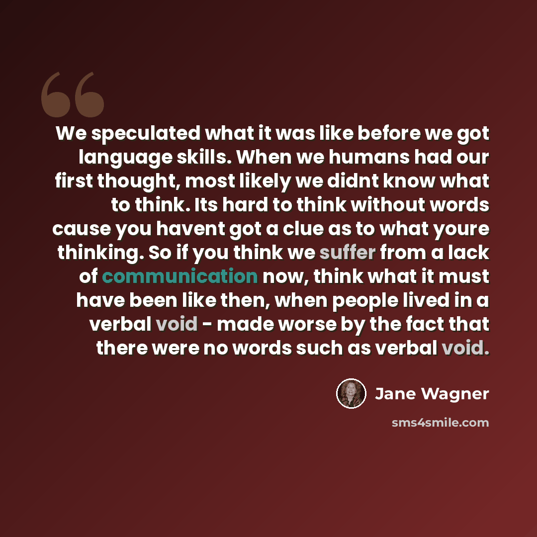 “We speculated what it was like before we got language skills. When we humans had our first thought, most likely we didnt know what to think. Its hard to think without words cause you havent got a clue as to what youre thinking. So if you think we suffer from a lack of communication now, think what…” quote by Jane Wagner