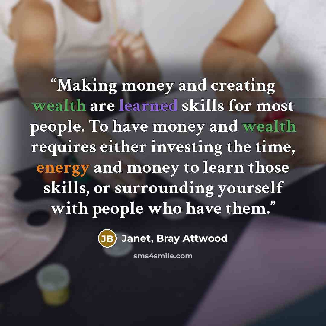 “Making money and creating wealth are learned skills for most people. To have money and wealth requires either investing the time, energy and money to learn those skills, or surrounding yourself with people who have them.” quote by Janet, Bray Attwood