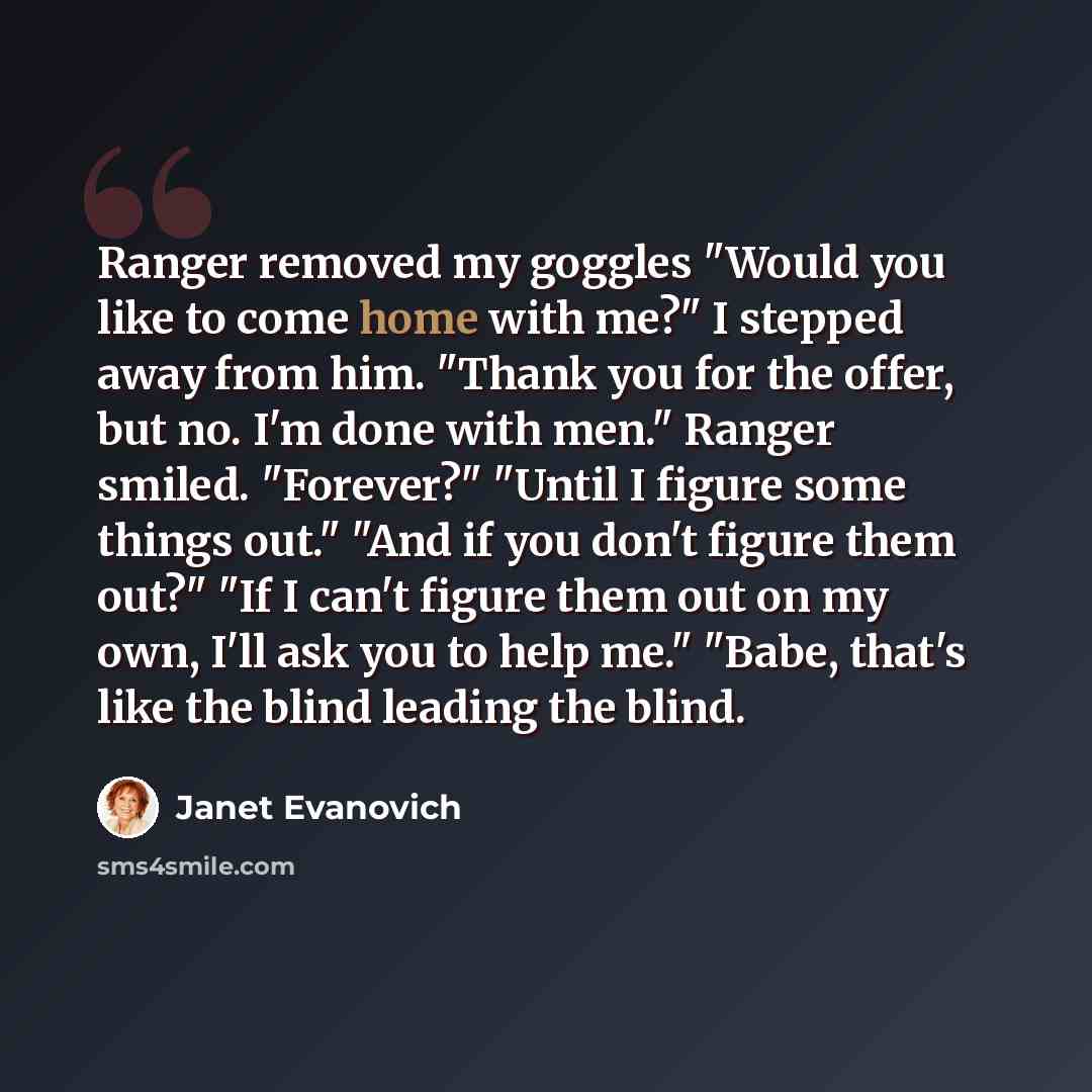 “Ranger removed my goggles "Would you like to come home with me?" I stepped away from him. "Thank you for the offer, but no. I'm done with men." Ranger smiled. "Forever?" "Until I figure some things out." "And if you don't figure them out?" "If I can't figure them out on my own, I'll ask you to…” quote by Janet Evanovich