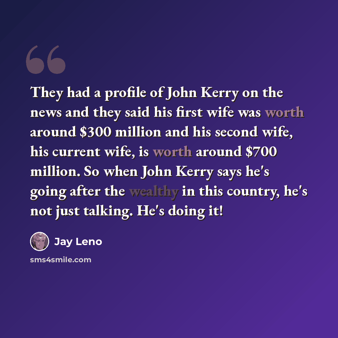 “They had a profile of John Kerry on the news and they said his first wife was worth around $300 million and his second wife, his current wife, is worth around $700 million. So when John Kerry says he's going after the wealthy in this country, he's not just talking. He's doing it!” quote by Jay Leno