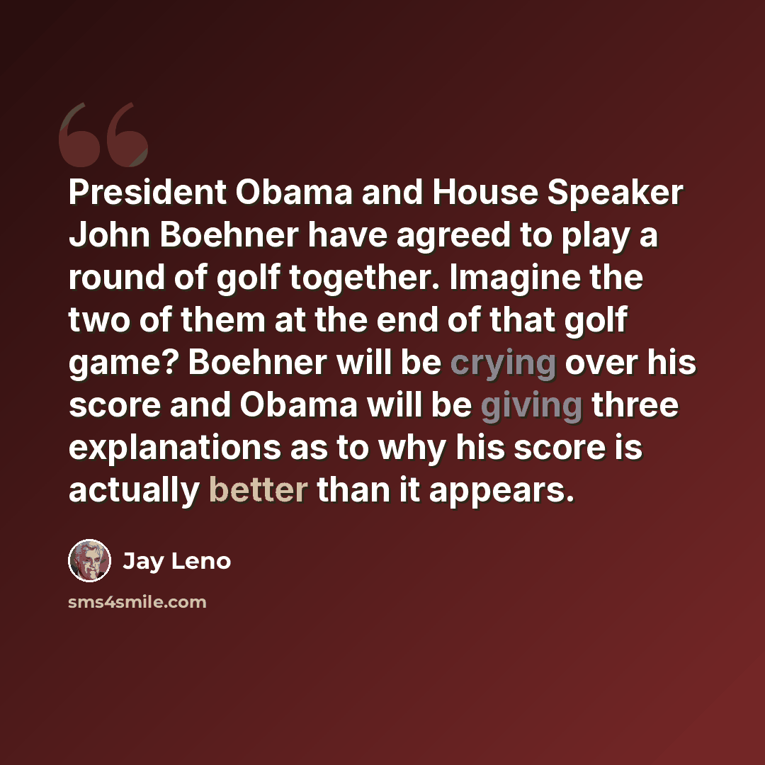 “President Obama and House Speaker John Boehner have agreed to play a round of golf together. Imagine the two of them at the end of that golf game? Boehner will be crying over his score and Obama will be giving three explanations as to why his score is actually better than it appears.” quote by Jay Leno