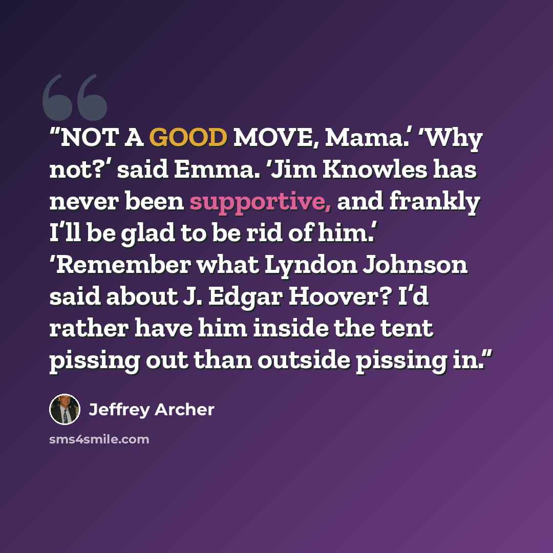 “NOT A GOOD MOVE, Mama.’ ‘Why not?’ said Emma. ‘Jim Knowles has never been supportive, and frankly I’ll be glad to be rid of him.’ ‘Remember what Lyndon Johnson said about J. Edgar Hoover? I’d rather have him inside the tent pissing out than outside pissing in.” quote by Jeffrey Archer
