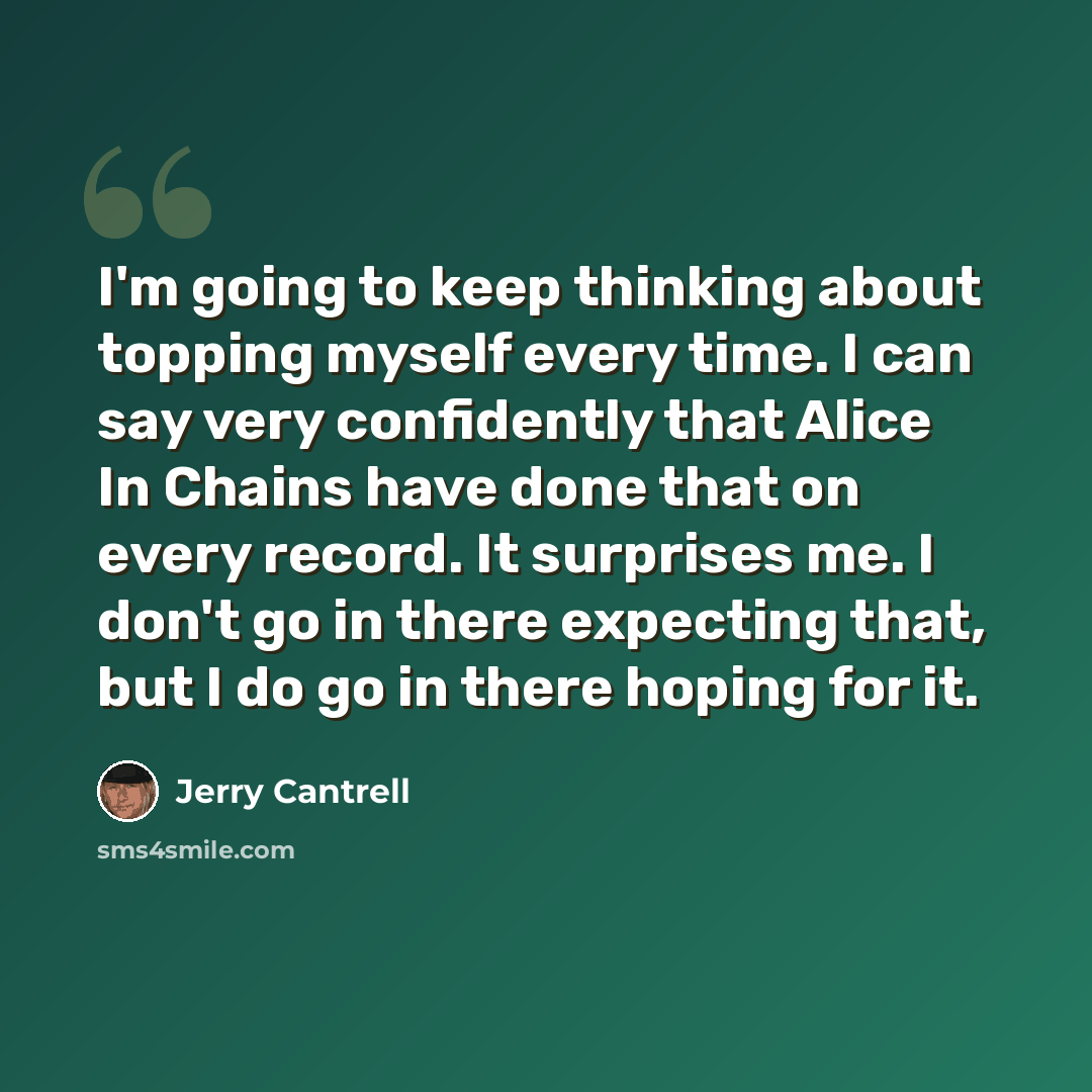 “I'm going to keep thinking about topping myself every time. I can say very confidently that Alice In Chains have done that on every record. It surprises me. I don't go in there expecting that, but I do go in there hoping for it.” quote by Jerry Cantrell