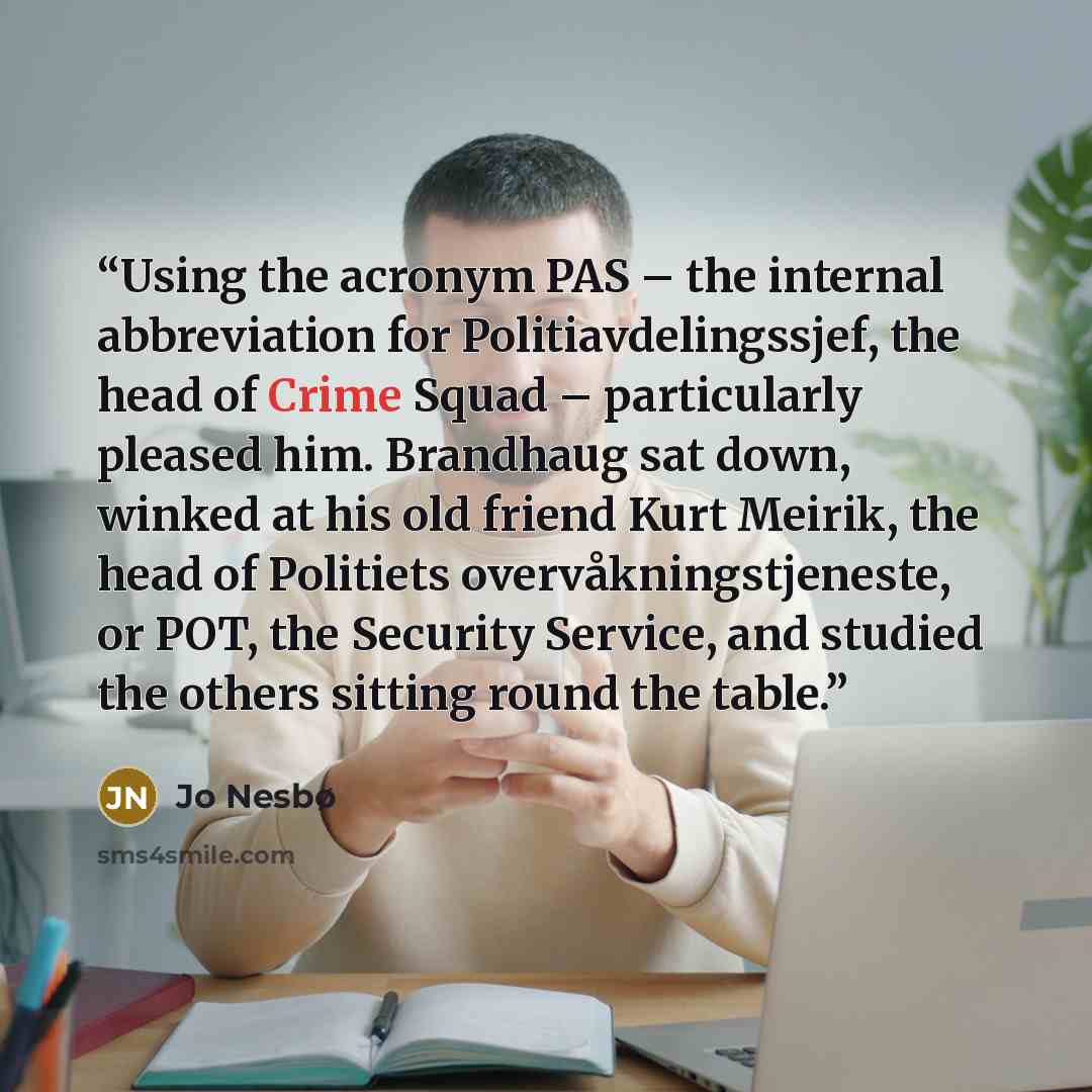 “Using the acronym PAS – the internal abbreviation for Politiavdelingssjef, the head of Crime Squad – particularly pleased him. Brandhaug sat down, winked at his old friend Kurt Meirik, the head of Politiets overvåkningstjeneste, or POT, the Security Service, and studied the others sitting round…” quote by Jo Nesbø