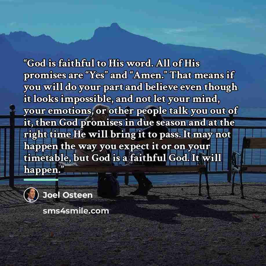 “God is faithful to His word. All of His promises are “Yes” and “Amen.” That means if you will do your part and believe even though it looks impossible, and not let your mind, your emotions, or other people talk you out of it, then God promises in due season and at the right time He will bring it…” quote by Joel Osteen