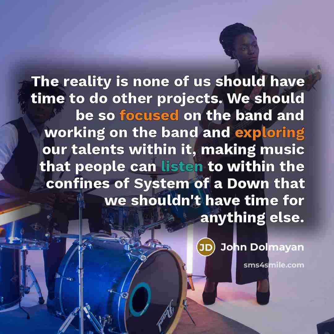 “The reality is none of us should have time to do other projects. We should be so focused on the band and working on the band and exploring our talents within it, making music that people can listen to within the confines of System of a Down that we shouldn't have time for anything else.” quote by John Dolmayan