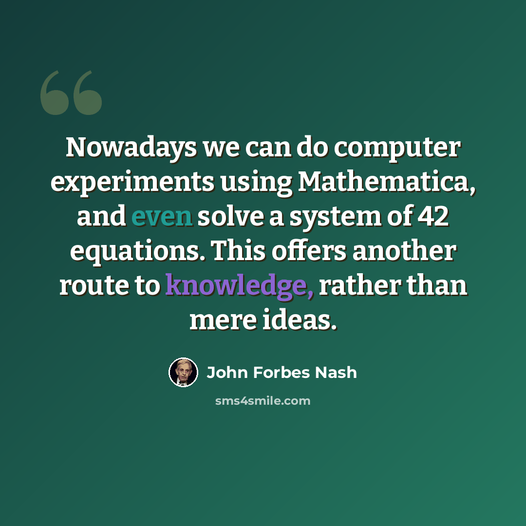 “Nowadays we can do computer experiments using Mathematica, and even solve a system of 42 equations. This offers another route to knowledge, rather than mere ideas.” quote by John Forbes Nash
