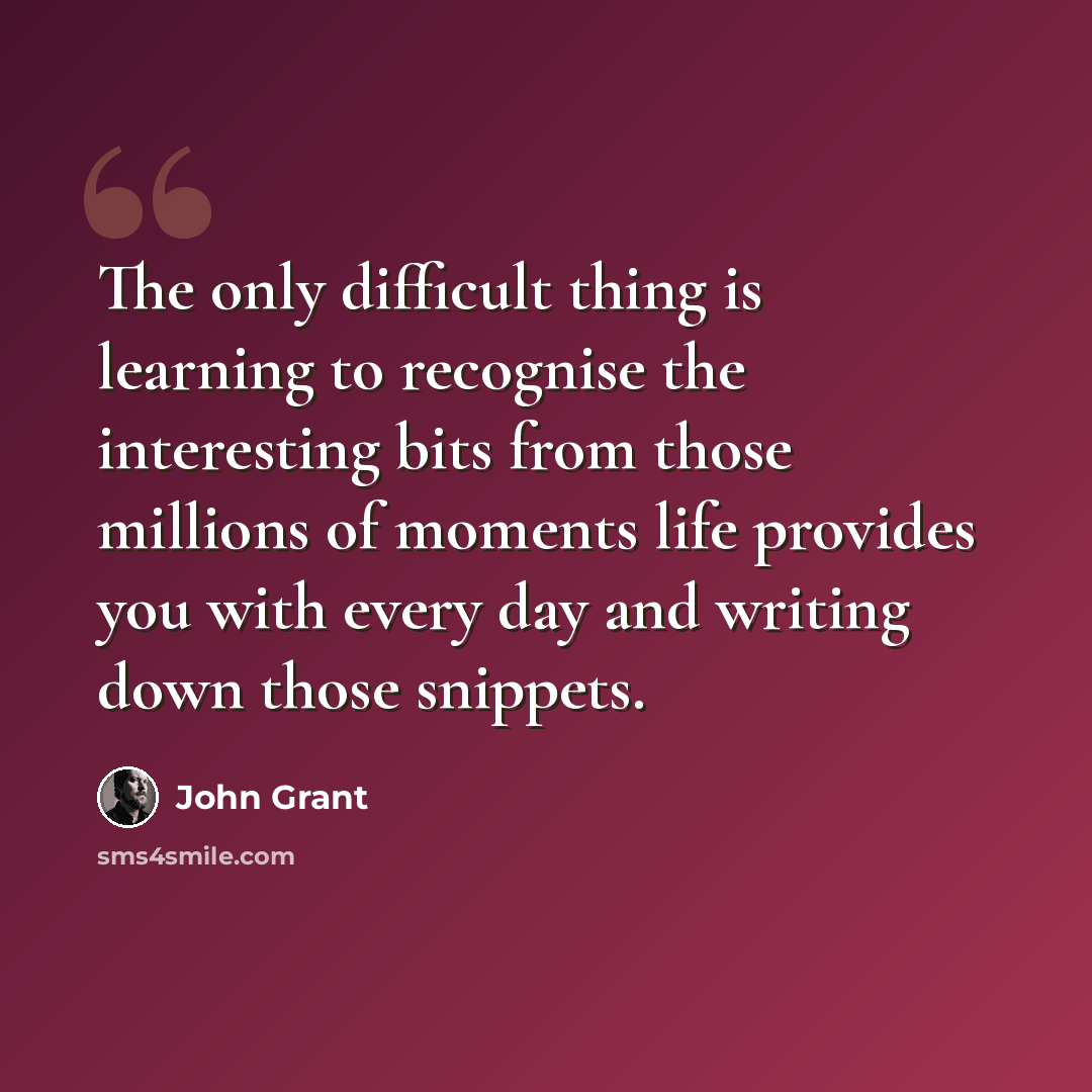 “The only difficult thing is learning to recognise the interesting bits from those millions of moments life provides you with every day and writing down those snippets.” quote by John Grant