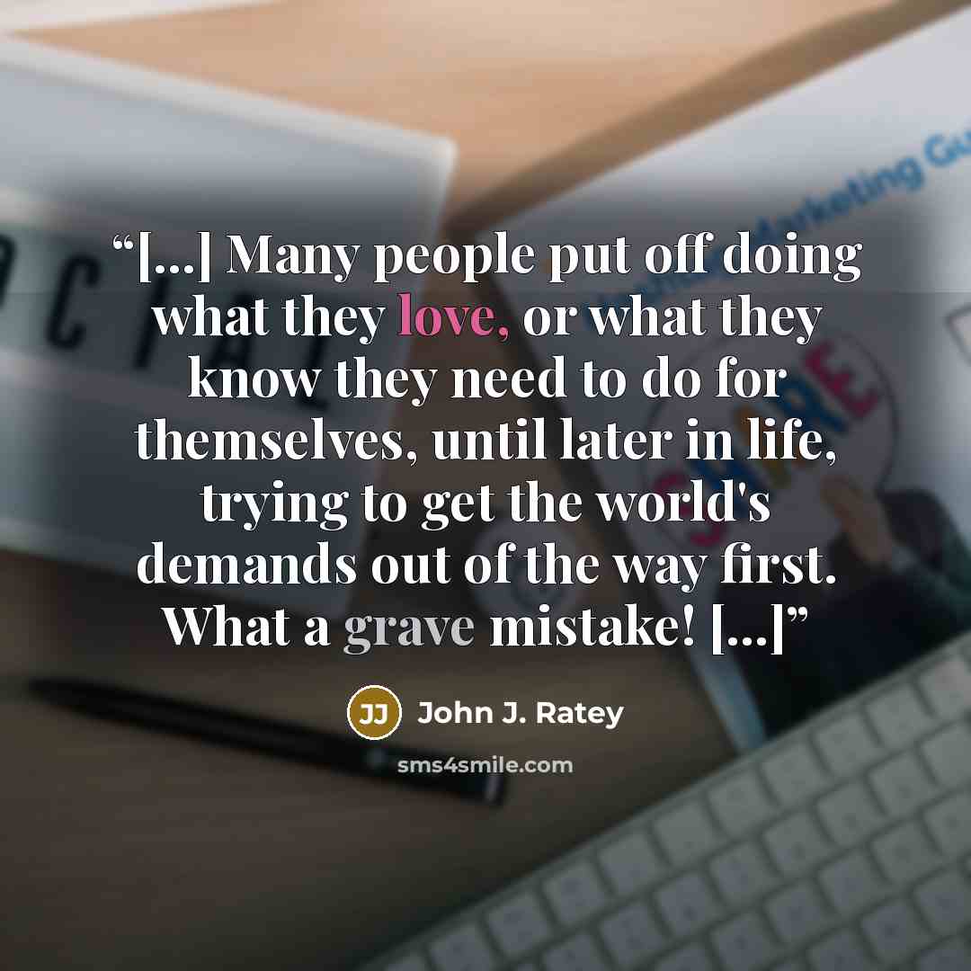 “[...] Many people put off doing what they love, or what they know they need to do for themselves, until later in life, trying to get the world's demands out of the way first. What a grave mistake! [...]” quote by John J. Ratey