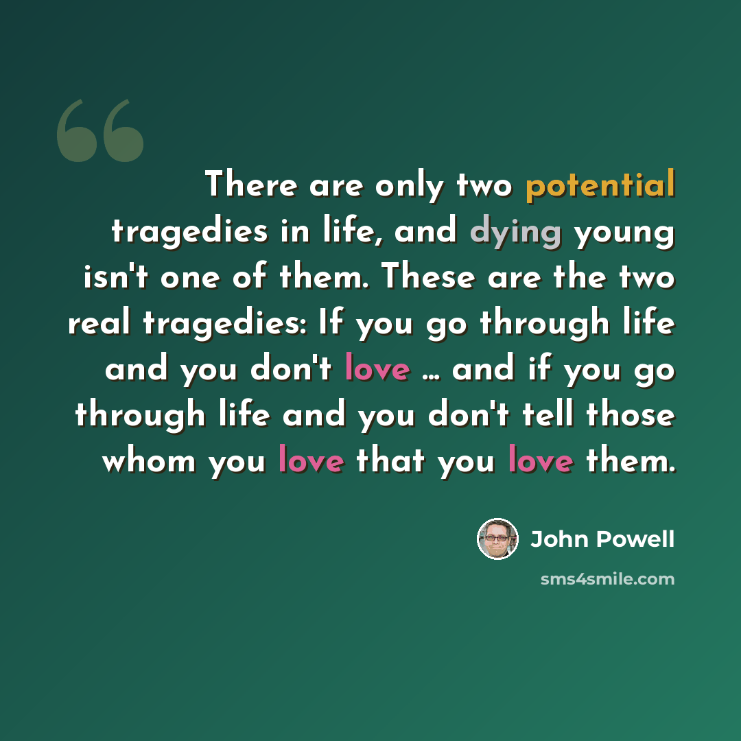“There are only two potential tragedies in life, and dying young isn't one of them. These are the two real tragedies: If you go through life and you don't love ... and if you go through life and you don't tell those whom you love that you love them.” quote by John Powell