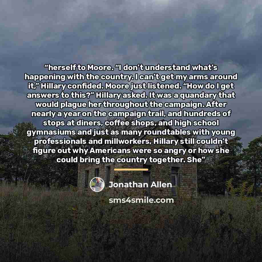 “herself to Moore. “I don’t understand what’s happening with the country. I can’t get my arms around it,” Hillary confided. Moore just listened. “How do I get answers to this?” Hillary asked. It was a quandary that would plague her throughout the campaign. After nearly a year on the campaign trail…” quote by Jonathan Allen