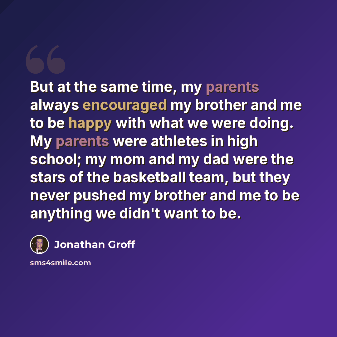 “But at the same time, my parents always encouraged my brother and me to be happy with what we were doing. My parents were athletes in high school; my mom and my dad were the stars of the basketball team, but they never pushed my brother and me to be anything we didn't want to be.” quote by Jonathan Groff