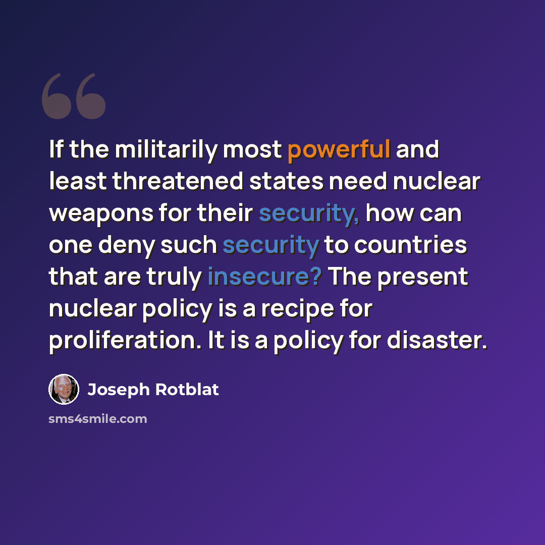 “If the militarily most powerful and least threatened states need nuclear weapons for their security, how can one deny such security to countries that are truly insecure? The present nuclear policy is a recipe for proliferation. It is a policy for disaster.” quote by Joseph Rotblat