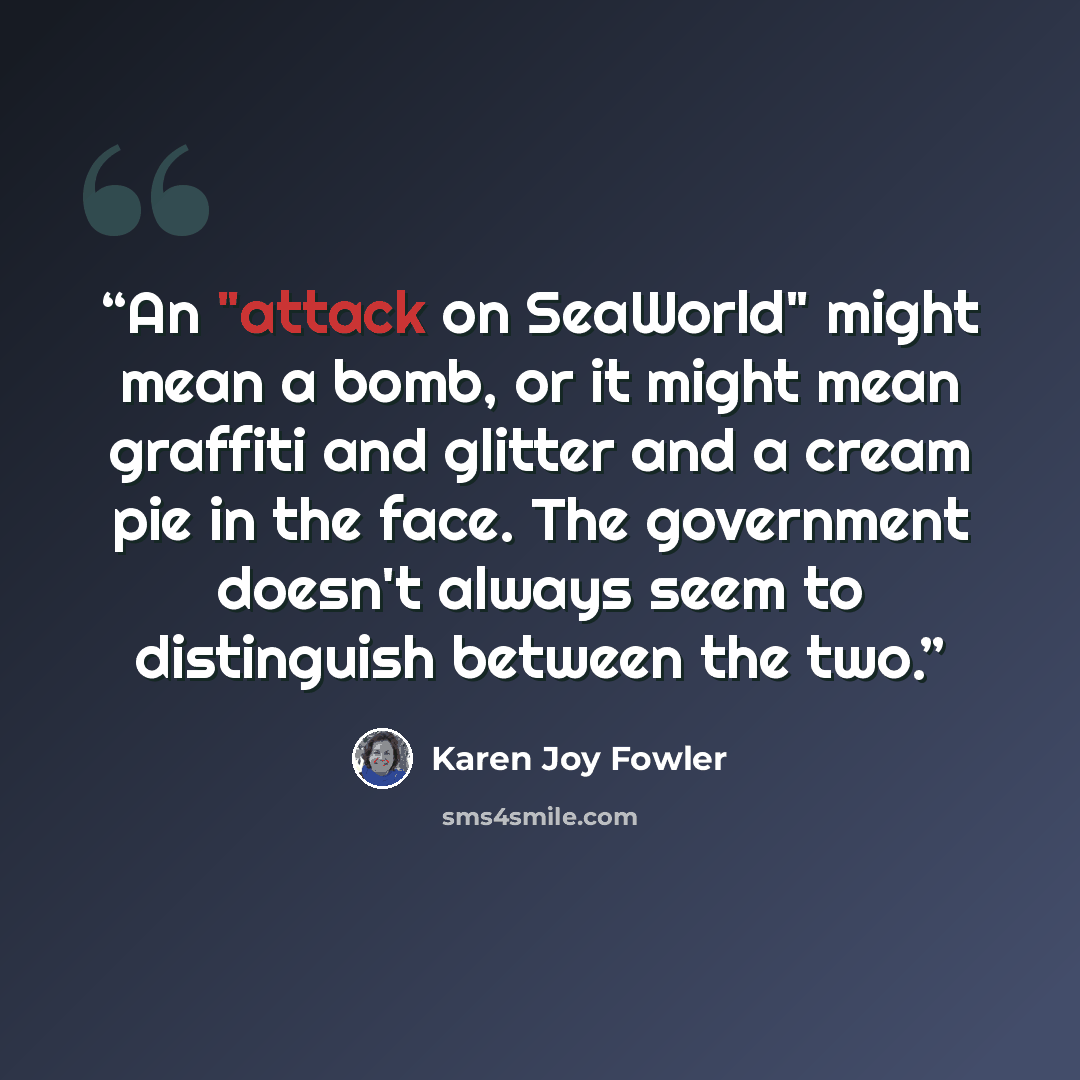 “An "attack on SeaWorld" might mean a bomb, or it might mean graffiti and glitter and a cream pie in the face. The government doesn't always seem to distinguish between the two.” quote by Karen Joy Fowler