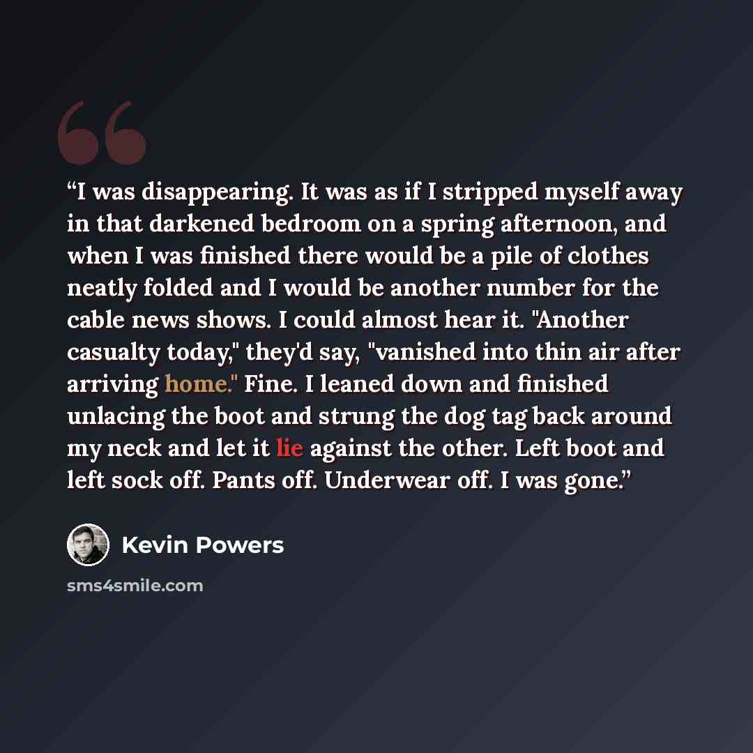 “I was disappearing. It was as if I stripped myself away in that darkened bedroom on a spring afternoon, and when I was finished there would be a pile of clothes neatly folded and I would be another number for the cable news shows. I could almost hear it. "Another casualty today," they'd say…” quote by Kevin Powers