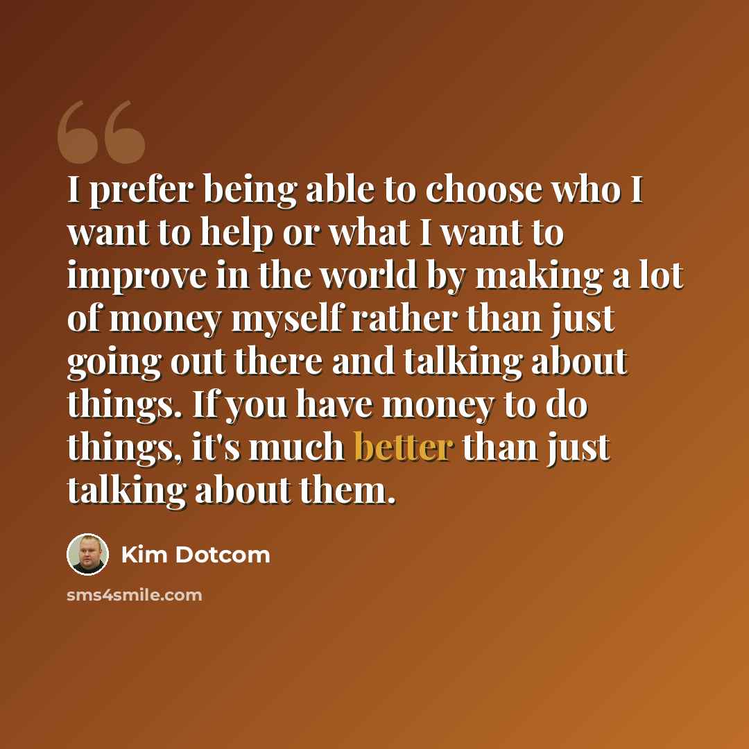 “I prefer being able to choose who I want to help or what I want to improve in the world by making a lot of money myself rather than just going out there and talking about things. If you have money to do things, it's much better than just talking about them.” quote by Kim Dotcom