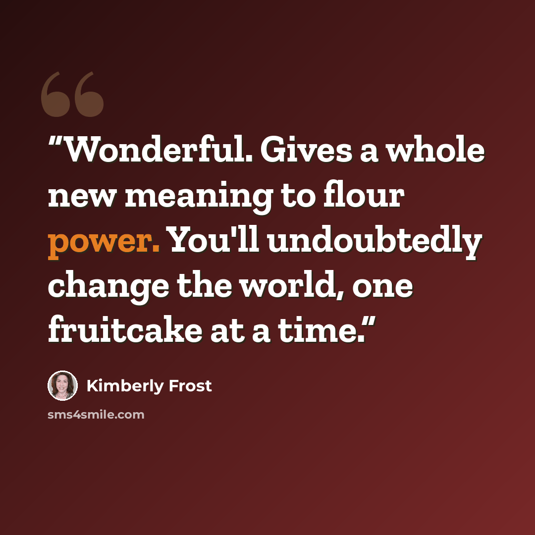 “Wonderful. Gives a whole new meaning to flour power. You'll undoubtedly change the world, one fruitcake at a time.” quote by Kimberly Frost