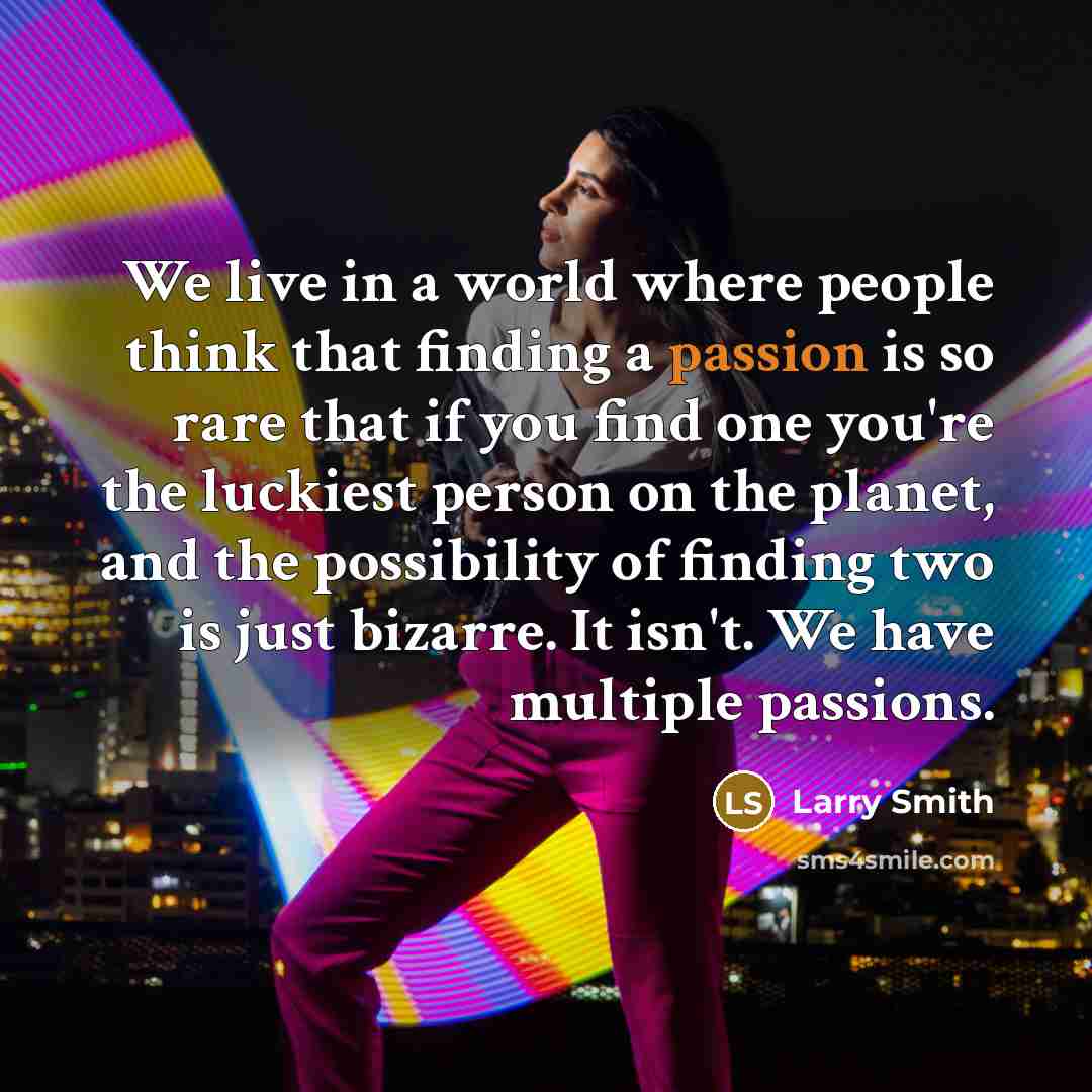 “We live in a world where people think that finding a passion is so rare that if you find one you're the luckiest person on the planet, and the possibility of finding two is just bizarre. It isn't. We have multiple passions.” quote by Larry Smith