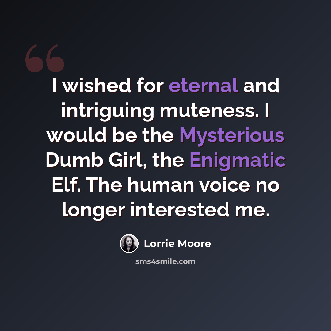 “I wished for eternal and intriguing muteness. I would be the Mysterious Dumb Girl, the Enigmatic Elf. The human voice no longer interested me.” quote by Lorrie Moore