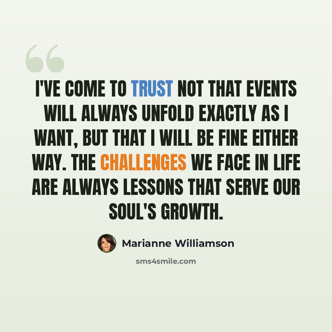 “I've come to trust not that events will always unfold exactly as I want, but that I will be fine either way. The challenges we face in life are always lessons that serve our soul's growth.” quote by Marianne Williamson