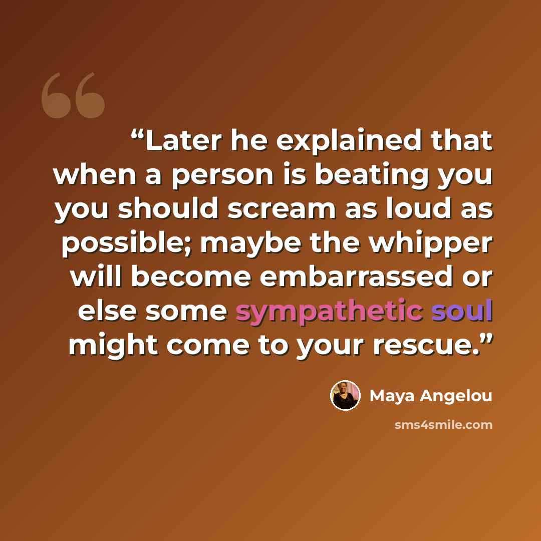 “Later he explained that when a person is beating you you should scream as loud as possible; maybe the whipper will become embarrassed or else some sympathetic soul might come to your rescue.” quote by Maya Angelou