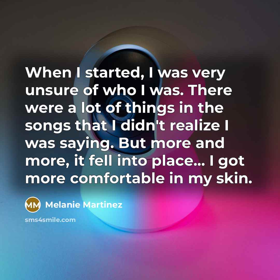 “When I started, I was very unsure of who I was. There were a lot of things in the songs that I didn't realize I was saying. But more and more, it fell into place... I got more comfortable in my skin.” quote by Melanie Martinez