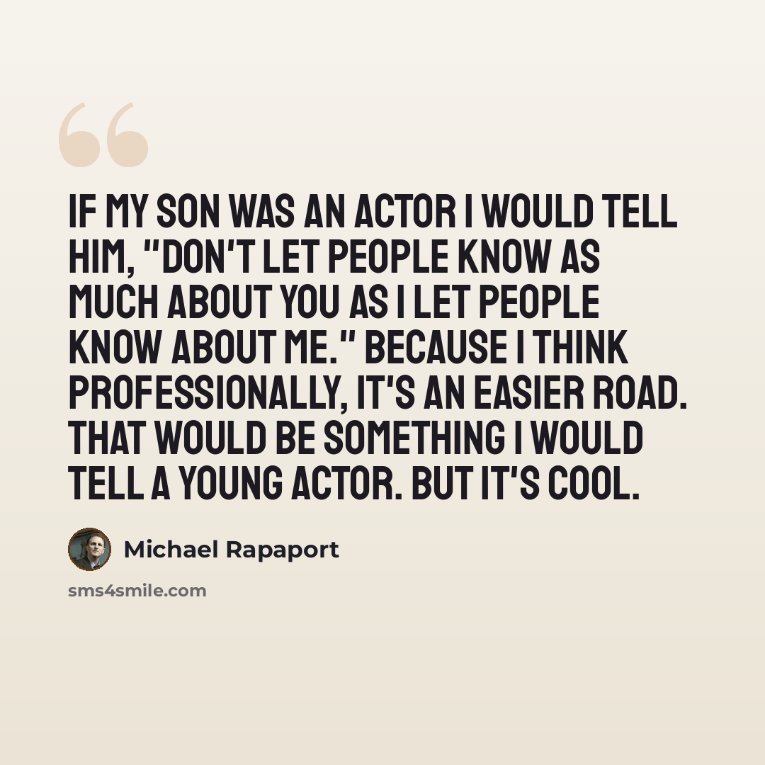 “If my son was an actor I would tell him, "Don't let people know as much about you as I let people know about me." Because I think professionally, it's an easier road. That would be something I would tell a young actor. But it's cool.” quote by Michael Rapaport