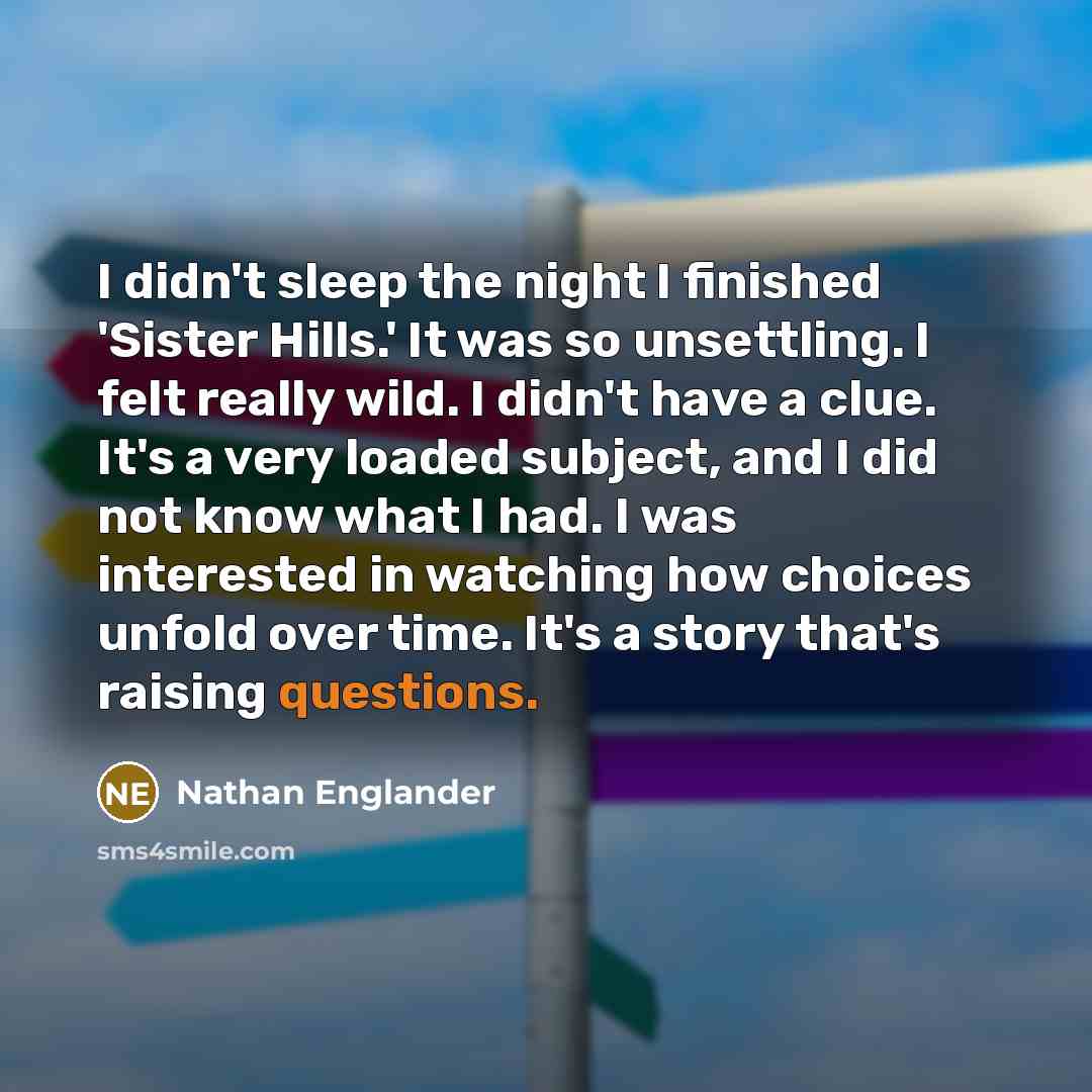 “I didn't sleep the night I finished 'Sister Hills.' It was so unsettling. I felt really wild. I didn't have a clue. It's a very loaded subject, and I did not know what I had. I was interested in watching how choices unfold over time. It's a story that's raising questions.” quote by Nathan Englander