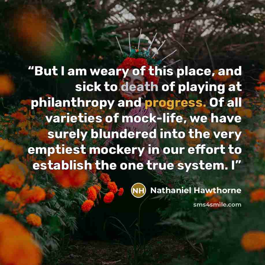 “But I am weary of this place, and sick to death of playing at philanthropy and progress. Of all varieties of mock-life, we have surely blundered into the very emptiest mockery in our effort to establish the one true system. I” quote by Nathaniel Hawthorne