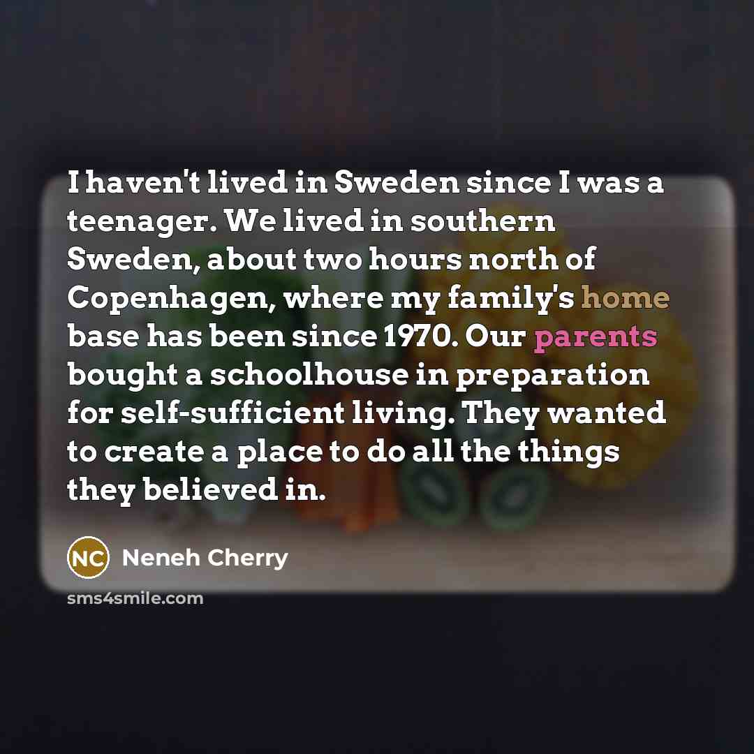 “I haven't lived in Sweden since I was a teenager. We lived in southern Sweden, about two hours north of Copenhagen, where my family's home base has been since 1970. Our parents bought a schoolhouse in preparation for self-sufficient living. They wanted to create a place to do all the things they…” quote by Neneh Cherry