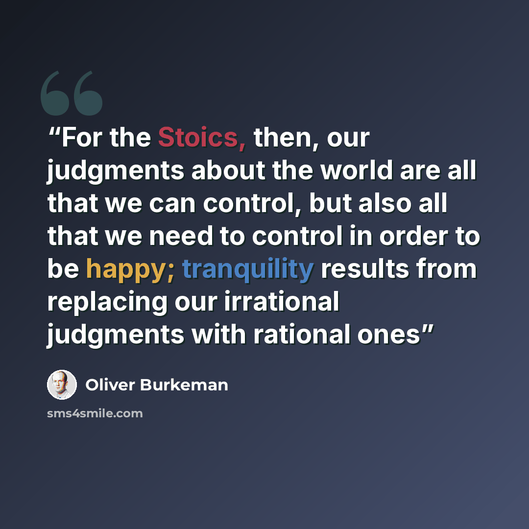 “For the Stoics, then, our judgments about the world are all that we can control, but also all that we need to control in order to be happy; tranquility results from replacing our irrational judgments with rational ones” quote by Oliver Burkeman