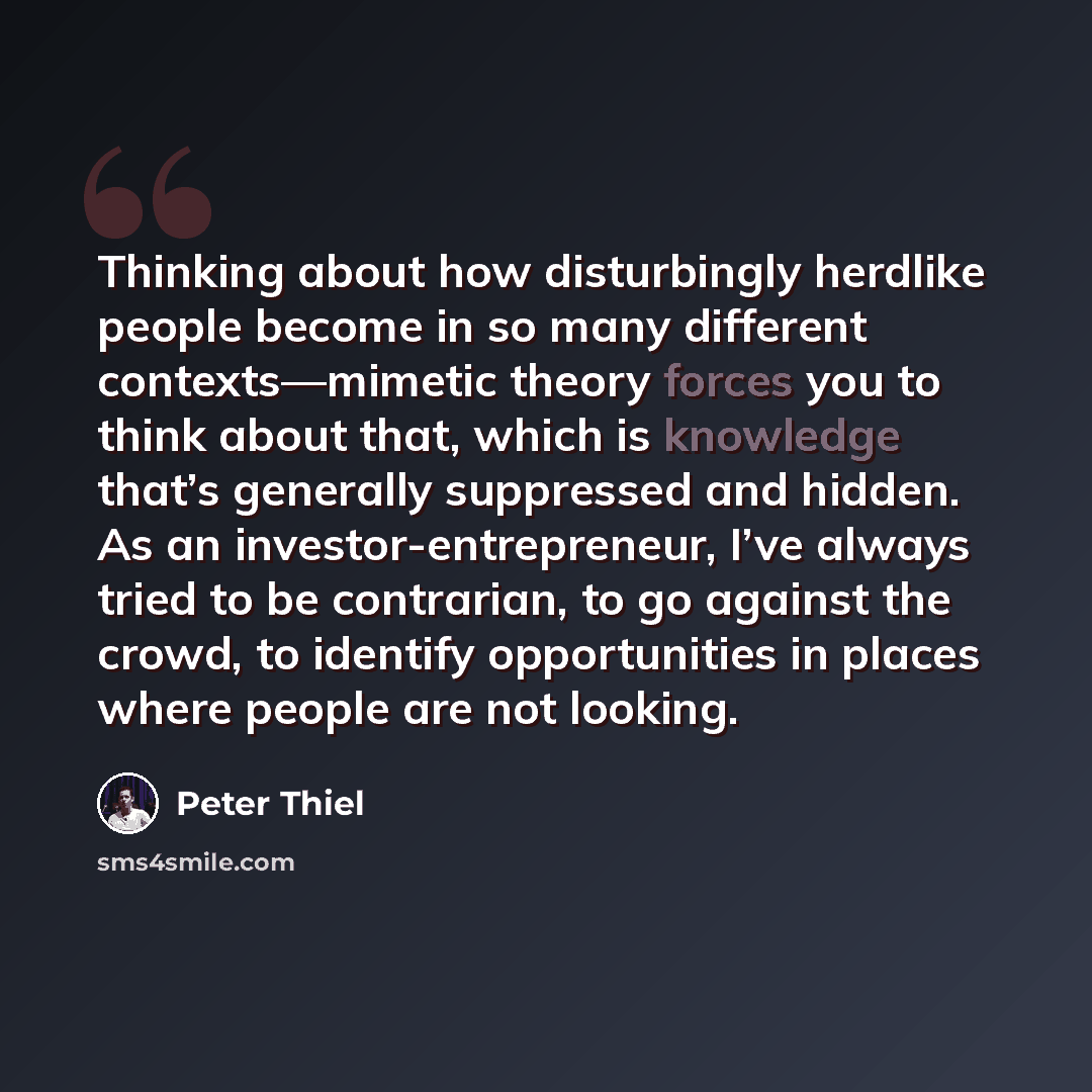 “Thinking about how disturbingly herdlike people become in so many different contexts—mimetic theory forces you to think about that, which is knowledge that’s generally suppressed and hidden. As an investor-entrepreneur, I’ve always tried to be contrarian, to go against the crowd, to identify…” quote by Peter Thiel