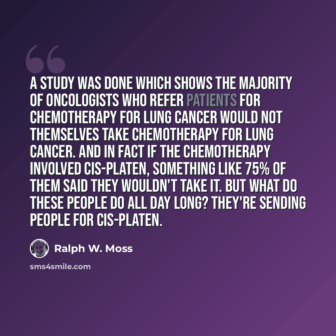 “A study was done which shows the majority of oncologists who refer patients for chemotherapy for lung cancer would not themselves take chemotherapy for lung cancer. And in fact if the chemotherapy involved cis-platen, something like 75% of them said they wouldn't take it. But what do these people…” quote by Ralph W. Moss