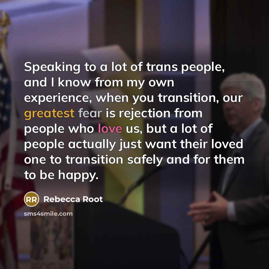 “Speaking to a lot of trans people, and I know from my own experience, when you transition, our greatest fear is rejection from people who love us, but a lot of people actually just want their loved one to transition safely and for them to be happy.” quote by Rebecca Root
