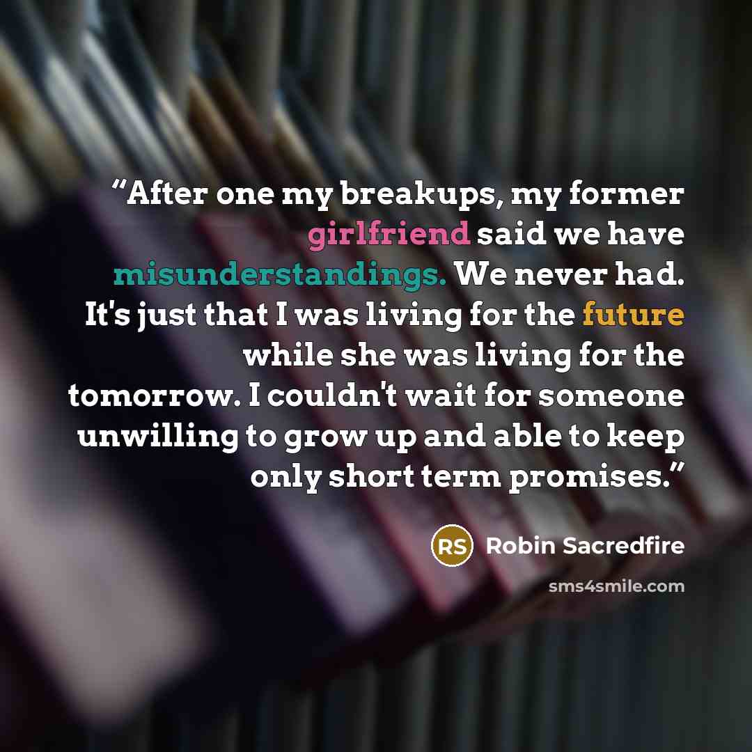 “After one my breakups, my former girlfriend said we have misunderstandings. We never had. It's just that I was living for the future while she was living for the tomorrow. I couldn't wait for someone unwilling to grow up and able to keep only short term promises.” quote by Robin Sacredfire