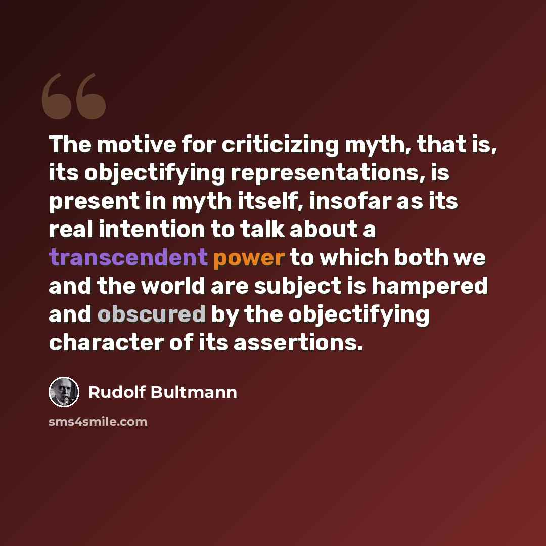 “The motive for criticizing myth, that is, its objectifying representations, is present in myth itself, insofar as its real intention to talk about a transcendent power to which both we and the world are subject is hampered and obscured by the objectifying character of its assertions.” quote by Rudolf Bultmann