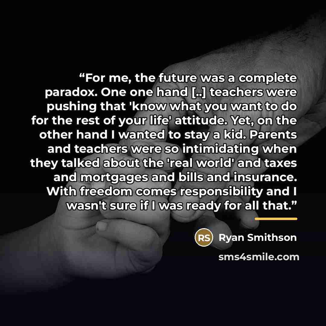 “For me, the future was a complete paradox. One one hand [..] teachers were pushing that 'know what you want to do for the rest of your life' attitude. Yet, on the other hand I wanted to stay a kid. Parents and teachers were so intimidating when they talked about the 'real world' and taxes and…” quote by Ryan Smithson