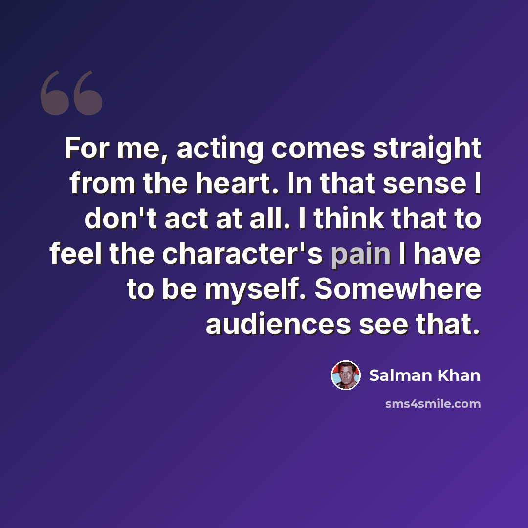 “For me, acting comes straight from the heart. In that sense I don't act at all. I think that to feel the character's pain I have to be myself. Somewhere audiences see that.” quote by Salman Khan