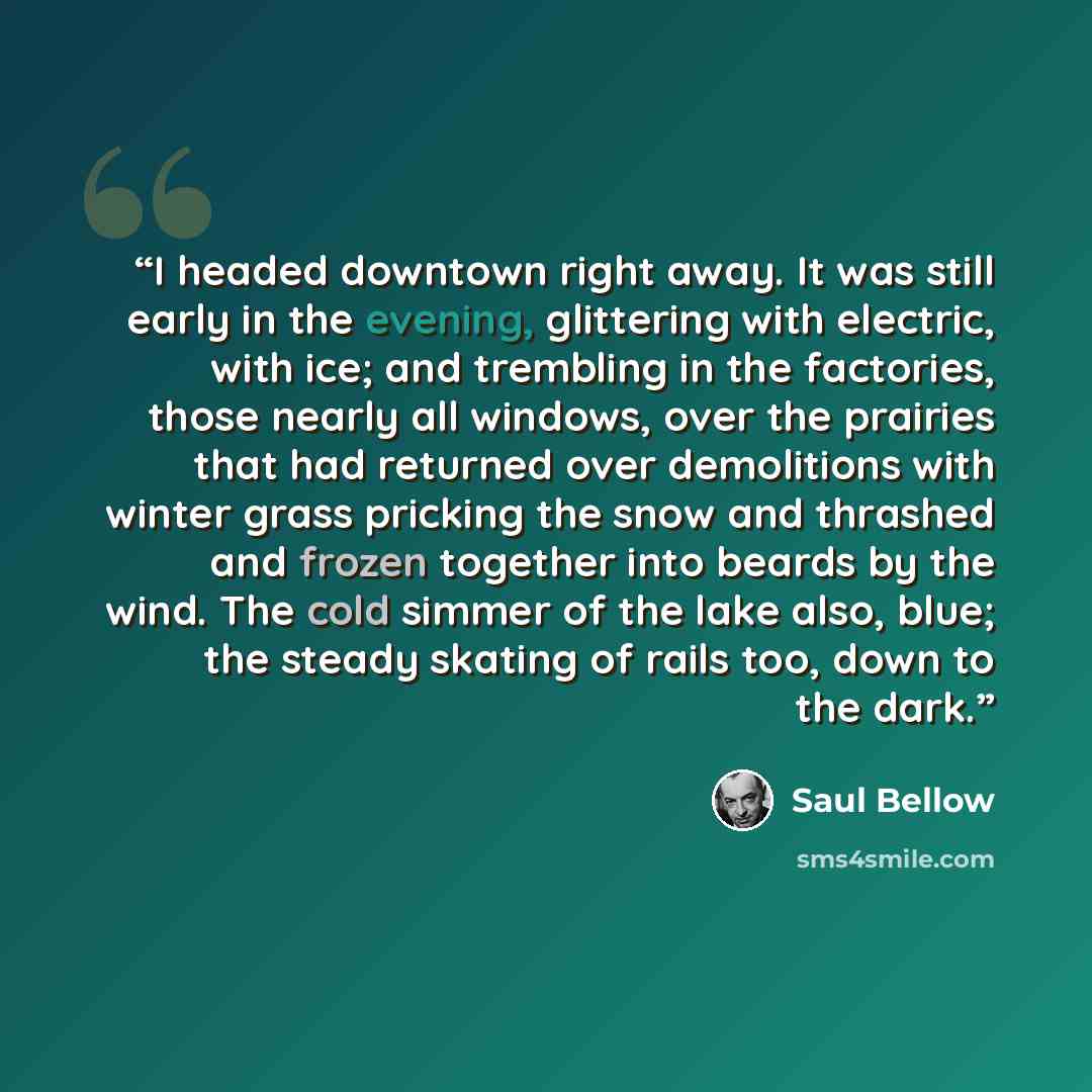“I headed downtown right away. It was still early in the evening, glittering with electric, with ice; and trembling in the factories, those nearly all windows, over the prairies that had returned over demolitions with winter grass pricking the snow and thrashed and frozen together into beards by…” quote by Saul Bellow